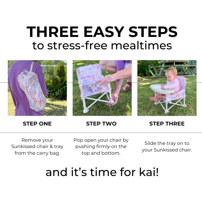 3 easy steps to set up your chair. Remove your Sunkissed chair & tray from the carry bag. Pop open your chair by pushing firmly on the top and bottom. Slide the tray on to your Sunkissed chair.